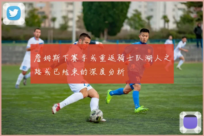 詹姆斯下赛季或重返骑士队湖人之路或已结束的深度分析